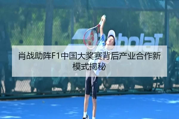 肖战助阵F1中国大奖赛背后产业合作新模式揭秘